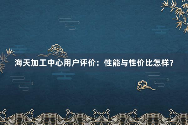 海天加工中心用户评价：性能与性价比怎样？