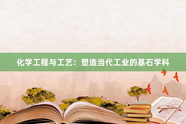 化学工程与工艺：塑造当代工业的基石学科