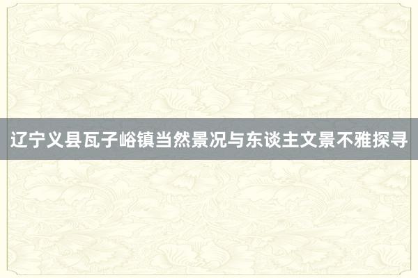 辽宁义县瓦子峪镇当然景况与东谈主文景不雅探寻