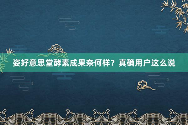 姿好意思堂酵素成果奈何样？真确用户这么说