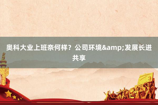 奥科大业上班奈何样？公司环境&发展长进共享